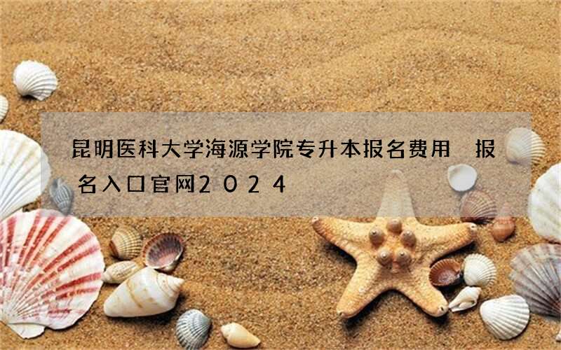 昆明医科大学海源学院专升本报名费用 报名入口官网2024